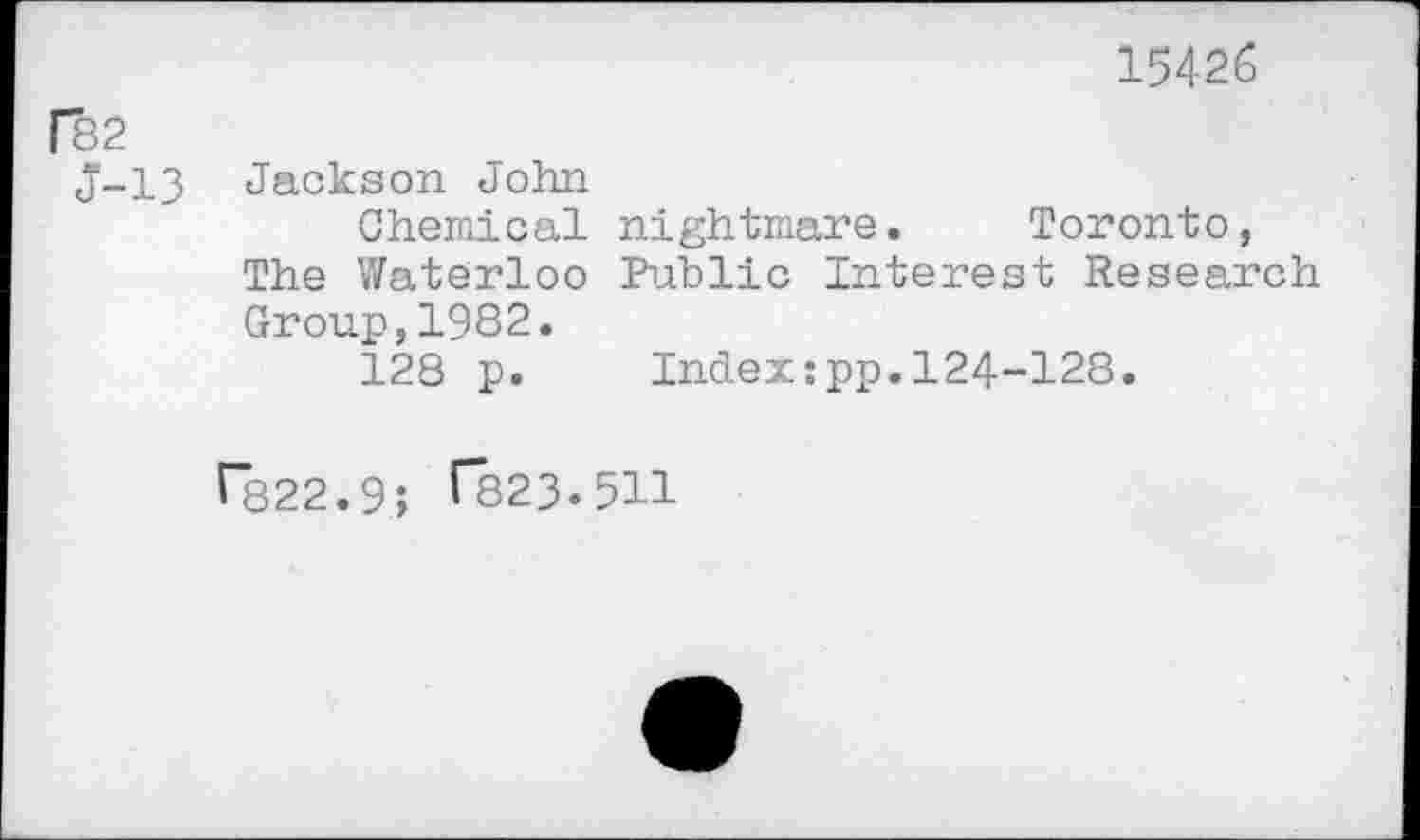 ﻿15426
[82
J-13 Jackson John
Chemical nightmare. Toronto, The Waterloo Public Interest Research Group,1982.
128 p. Index:pp.124-128.
r*822.9; (823.511